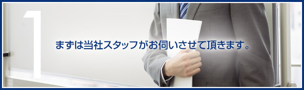 1.まずは当社スタッフがお伺いさせて頂きます