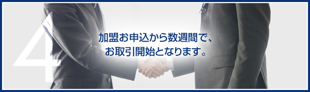 4.加盟お申込から数週間で、お取引開始となります。